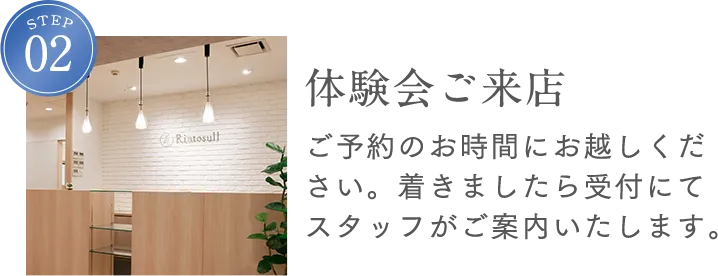 STEP2 体験会ご来店 ご予約のお時間にお越しください。着きましたら受付にてスタッフがご案内します。