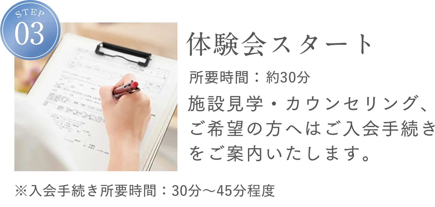 STEP3 体験会スタート 所要時間：約30分 施設見学・カウンセリング、ご希望の方へはご入会手続きをご案内いたします。※入会手続き所要時間：30分～45分程度