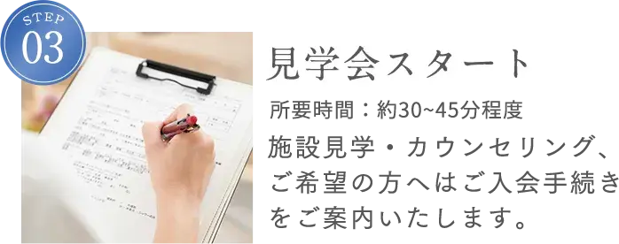 STEP3 見学会スタート 所要時間：約45分程度 施設見学・カウンセリング、ご希望の方へはご入会手続きをご案内いたします。