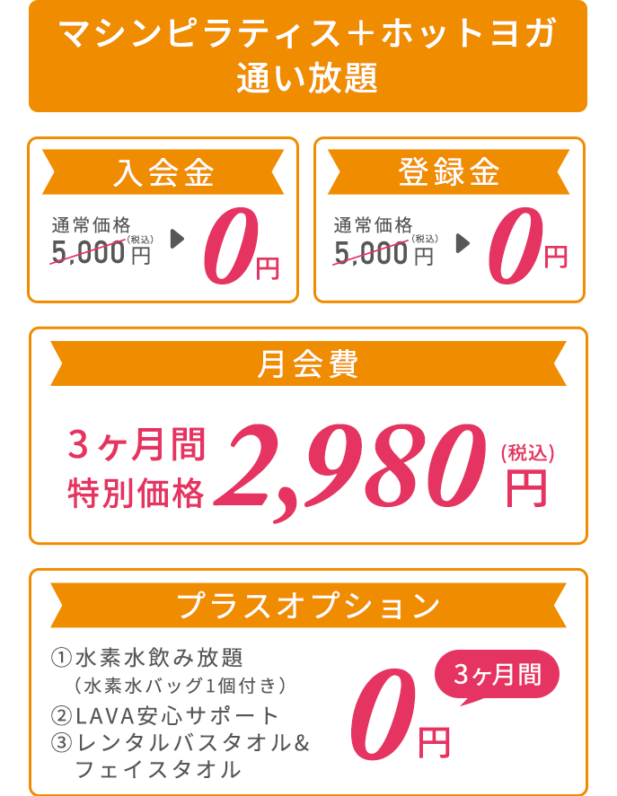 マシンピラティス＋ホットヨガ通い放題プラン 2,000円プラスするだけでホットヨガLAVAも通えておトク！ 入会金：通常価格5,000円（税込）→0円、登録金：通常価格5,000円（税込）→0円、月会費：2ヶ月間0円　プラスオプション：①水素水飲み放題（水素水バッグ1個付き）②LAVA安心サポート　③レンタルバスタオル&フェイスタオル 3ヶ月間0円
