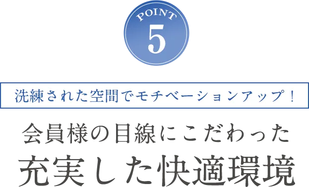 POINT5 洗練された空間でモチベーションアップ！会員様目線にこだわった充実した快適環境