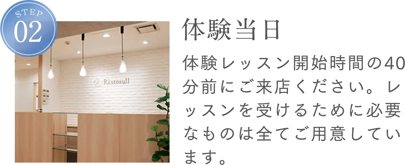 STEP2 体験当日 体験レッスン開始時間の40分前にご来店ください。レッスンを受けるために必要なものは全てご用意しています。
