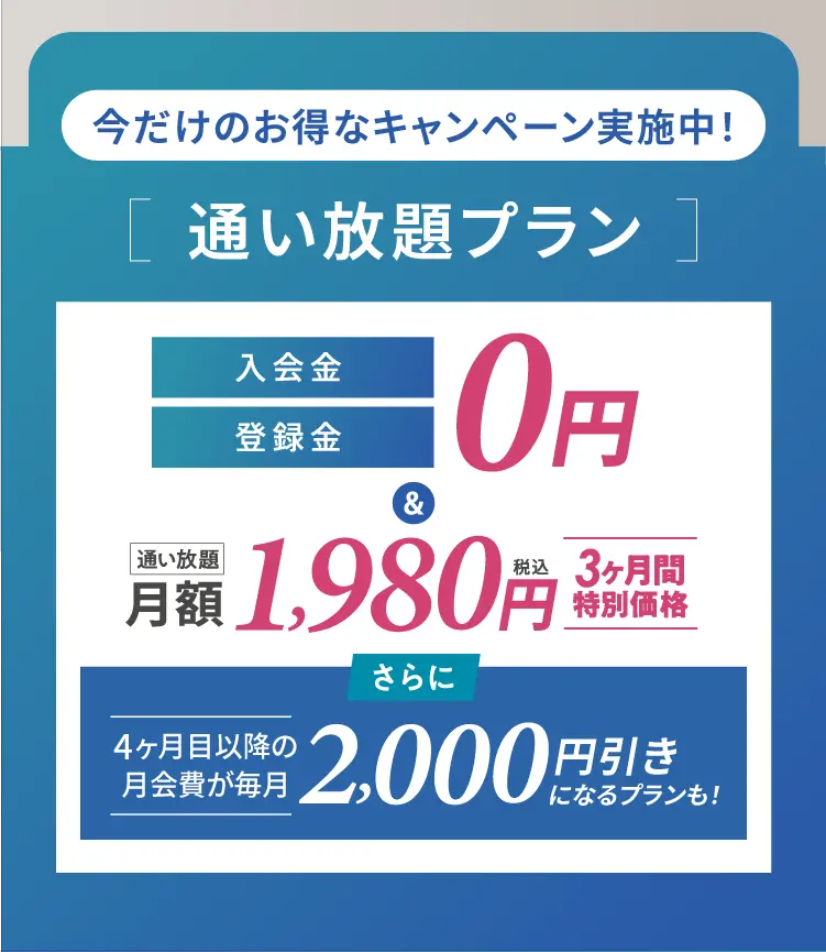 今だけのお得なキャンペーン実施中![通い放題プラン ]通い放題、入会金・登録金
税込0円&3ヶ月間特別価格、月額 1,980円さらに4ヶ月目以降の月会費が毎月2,000円引きになるプランも!