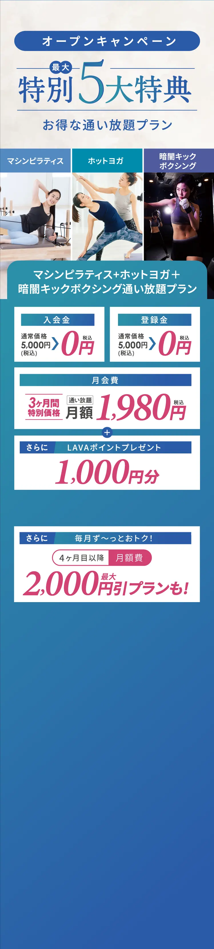 オープンキャンペーン【最大】特別5大特典　お得な通い放題プラン【マシンピラティス・ホットヨガ・暗闇キックボクシング】マシンピラティス+ホットヨガ+暗闇キックボクシング通い放題プラン 入会金・登録金　０円　月会費　3ヶ月間特別価格通い放題月額1,980円+LAVAポイントプレゼント1,000円分 さらに　毎月ず~っとおトク!4ヶ月目以降 月額費最大2,000円引プランも!