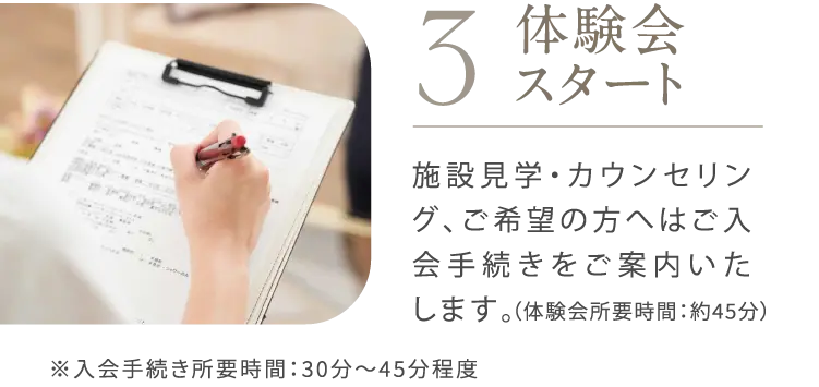STEP3 体験会スタート 所要時間：約45分程度 施設見学・カウンセリング、ご希望の方へはご入会手続きをご案内いたします。