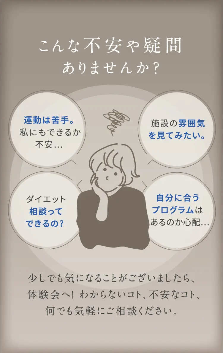 こんな不安や疑問 ありませんか? 運動は苦手。施設の雰囲気を見てみたい。私にもできるか 不安...ダイエット相談ってできるの?自分に合うプログラムはあるのか心配...少しでも気になることがございましたら、体験会へ!わからないコト、不安なコト、何でも気軽にご相談ください。