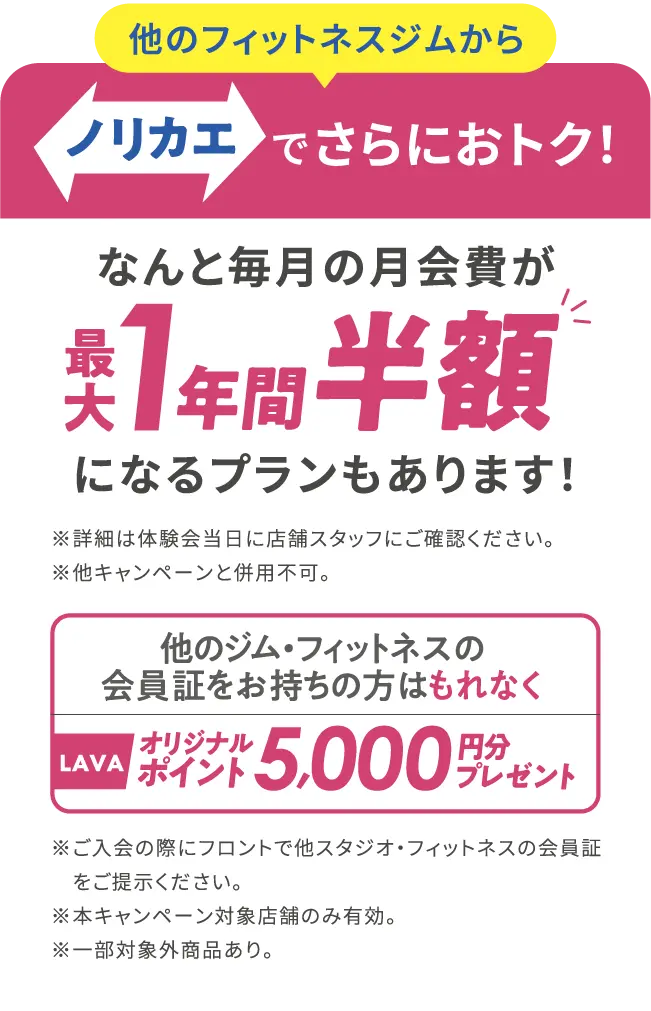 他のフィットネスジムから ノリカエでさらにおトク!　なんと毎月の月会費が最大1年間 半額になるプランもあります!※詳細は体験会当日に店舗スタッフにご確認ください。※他キャンペーンと併用不可。他のジム・フィットネスの会員証をお持ちの方はもれなくLAVAオリジナルポイント 5,000 円プレゼント※ご入会の際にフロントで他スタジオ・フィットネスの会員証をご提示ください。※本キャンペーン対象店舗のみ有効。※一部対象外商品あり。