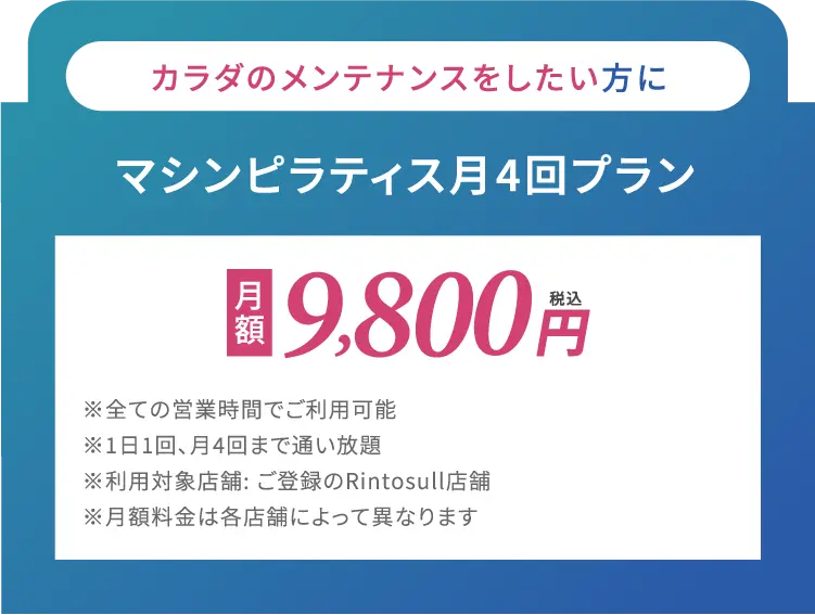 カラダのメンテナンスをしたい方に　マシンピラティス月4回プラン　月額9,800円(税込)※全ての営業時間でご利用可能※1日1回、月4回まで通い放題※利用対象店舗: ご登録のRintosull店舗※月額料金は各店舗によって異なります