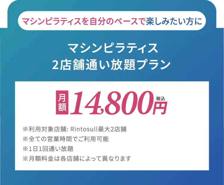 マシンピラティスを自分のペースで楽しみたい方に　マシンピラティス2店舗通い放題プラン　月額14,800円(税込)※利用対象店舗: Rintosull最大2店舗※全ての営業時間でご利用可能※1日1回通い放題※月額料金は各店舗によって異なります