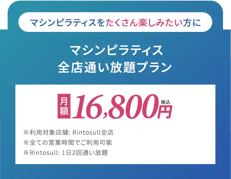 マシンピラティスをたくさん楽しみたい方に　マシンピラティス全店通い放題プラン　月額16,800円(税込)※利用対象店舗: Rintosull 全店※全ての営業時間でご利用可能Rintosull: 1日2回通い放題