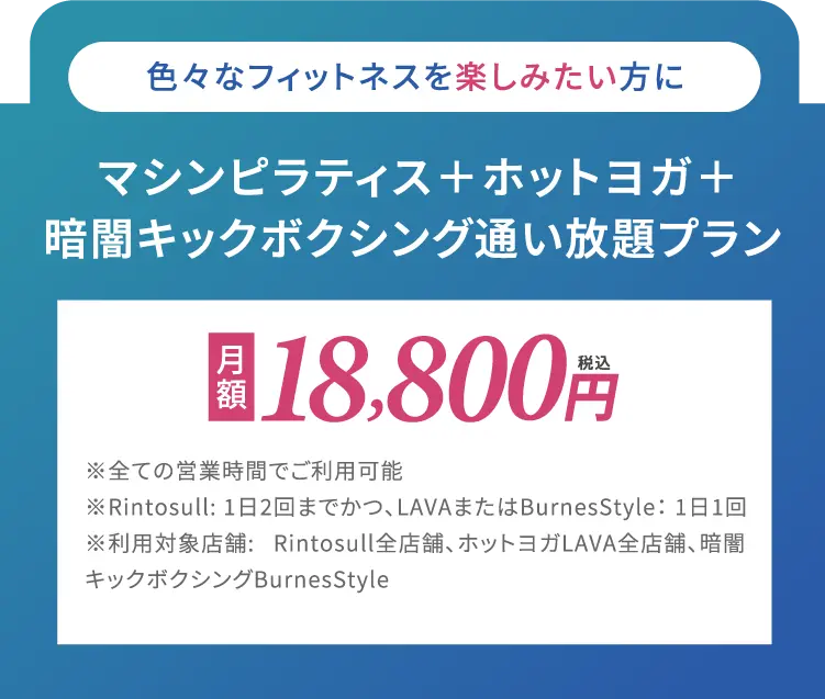 色々なフィットネスを楽しみたい方に マシンピラティス+ホットヨガ+暗闇キックボクシング通い放題プラン月額18,800円(税込)※全ての営業時間でご利用可能※Rintosull: 1日2回までかつ、 LAVAまたはBurnesStyle: 1日1回※利用対象店舗: Rintosull全店舗、 ホットヨガLAVA全店舗、暗闇 キックボクシング BurnesStyle