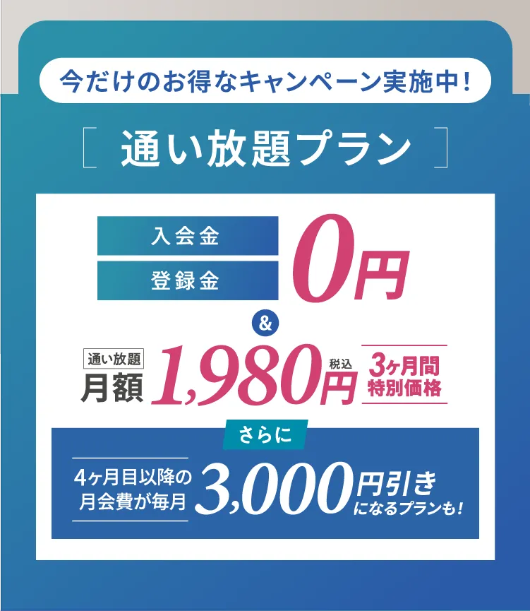 今だけのお得なキャンペーン実施中![通い放題プラン ]通い放題、入会金・登録金
税込0円&3ヶ月間特別価格、月額 1,980円さらに4ヶ月目以降の月会費が毎月3,000円引きになるプランも!