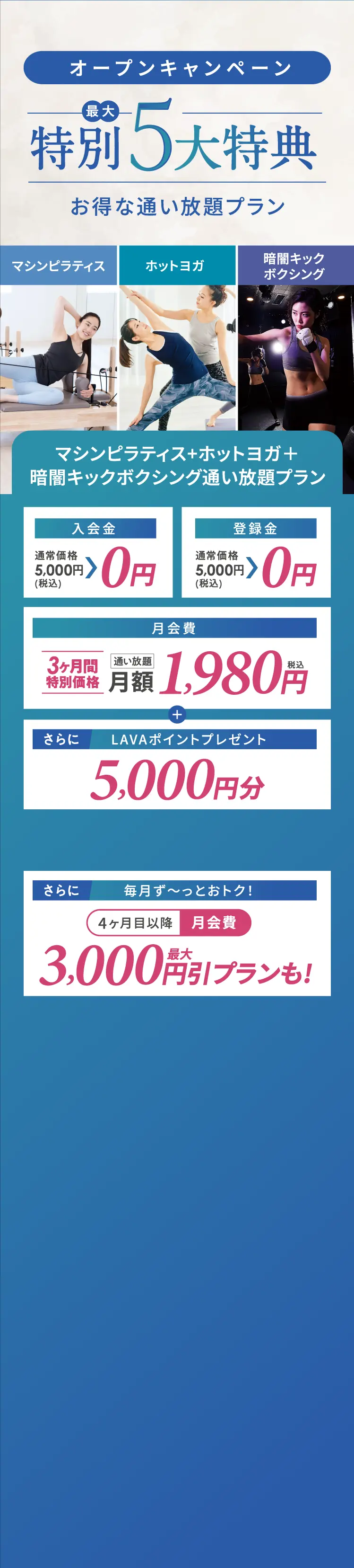 オープンキャンペーン【最大】特別5大特典　お得な通い放題プラン【マシンピラティス・ホットヨガ・暗闇キックボクシング】マシンピラティス+ホットヨガ+暗闇キックボクシング通い放題プラン 入会金・登録金　０円　月会費　3ヶ月間特別価格通い放題月額1,980円+LAVAポイントプレゼント5,000円分 さらに　毎月ず~っとおトク!4ヶ月目以降 月額費最大3,000円引プランも!