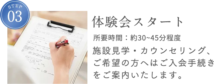 STEP3 体験会スタート 所要時間：約45分程度 施設見学・カウンセリング、ご希望の方へはご入会手続きをご案内いたします。