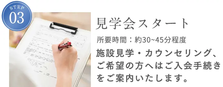 STEP3 見学会スタート 所要時間：約45分程度 施設見学・カウンセリング、ご希望の方へはご入会手続きをご案内いたします。