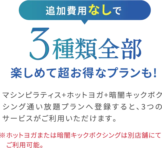 追加費用なしで3種類全部楽しめて超お得なプランも!マシンピラティス+ホットヨガ+暗闇キックボク シング通い放題プランへ登録すると、3つの サービスがご利用いただけます。※ホットヨガまたは暗闇キックボクシングは別店舗にて ご利用可能。