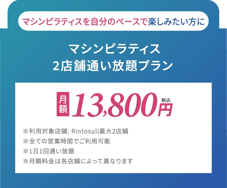 マシンピラティスを自分のペースで楽しみたい方に　マシンピラティス2店舗通い放題プラン　月額14,800円(税込)※利用対象店舗: Rintosull最大2店舗※全ての営業時間でご利用可能※1日1回通い放題※月額料金は各店舗によって異なります