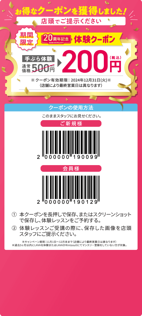 お得なクーポンを獲得しました！ 店頭でご提示ください 期間限定 20周年記念体験クーポン 手ぶら体験通常価格500円（税込）→200円（税込） ※クーポン有効期限：2024年12月31日（火）（店舗により最終営業日は異なります） クーポンの使用方法：このままスタッフにお見せください。 1.本クーポンを長押しで保存、またはスクリーンショットで保存し、体験レッスンをご予約する。 2.体験レッスンご受講の際に、保存した画像を店頭スタッフにご提示ください。 ※キャンペーン期間：11月1日～12月末まで（店舗により最終営業日は異なります）。※過去5ヶ月以内にLAVAを体験またはLAVAかRintosullにてマンスリー登録をしていない方が対象。