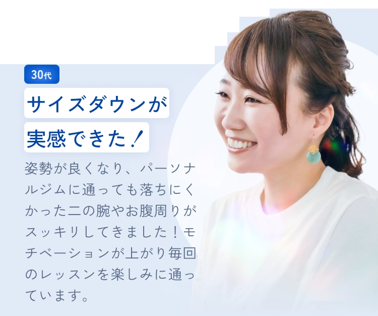 サイズダウンが実感できた！
姿勢が良くなり、パーソナルジムに通っても落ちにくかった二の腕やお腹周りがスッキリしてきました！モチベーションが上がり毎回のレッスンを楽しみに通っています。