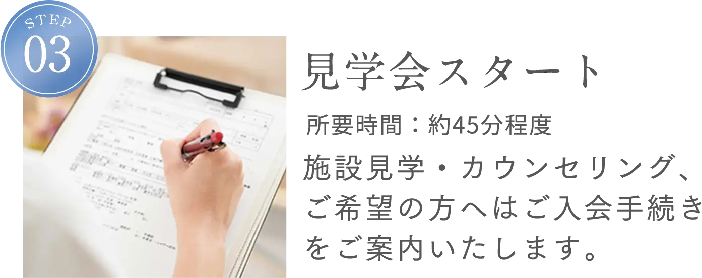 STEP3 見学会スタート 所要時間：約45分程度 施設見学・カウンセリング、ご希望の方へはご入会手続きをご案内いたします。