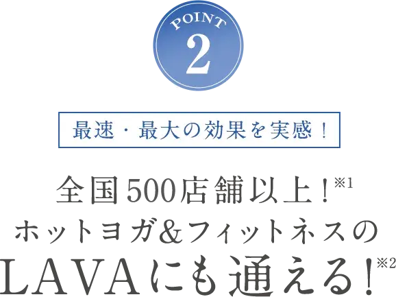 POINT2 最速・最大の効果を実感！全国470店舗以上！※1 ホットヨガ&フィットネスのLAVAにも通える！※2