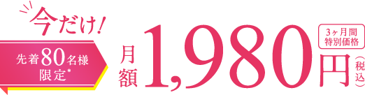 今だけ! 先着80名様限定＊ 月額1,980円(税込) 3ヶ月間特別価格