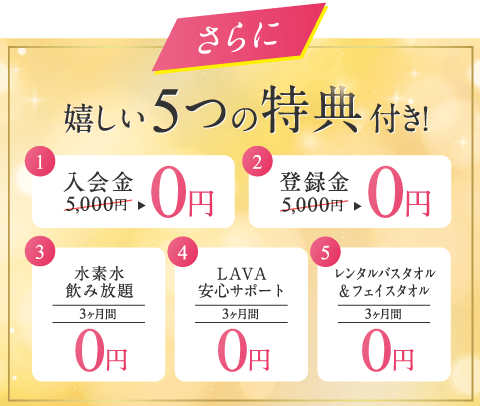 さらに 嬉しい5つの特典付き! 1.入会金5,000円→0円 2.登録金5,000円→0円 3.水素水飲み放題3ヶ月間0円 4.LAVA安心サポート3ヶ月間0円 5.レンタルバスタオル&フェイスタオル3ヶ月間0円