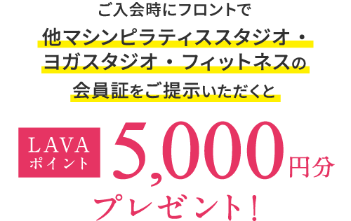 ご入会時にフロントで 他マシンピラティススタジオ・ヨガスタジオ・フィットネスの会員証をご提示いただくと LAVAポイント5,000円分プレゼント!