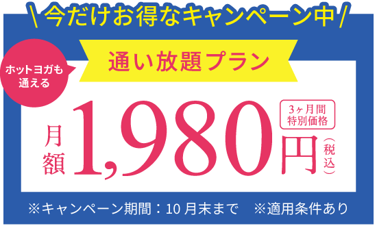 今だけお得なキャンペーン中 ホットヨガも通える通い放題プラン 月額1,980円(税込) 3ヶ月間特別価格 ※キャンペーン期間：10月末まで ※適用条件あり