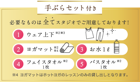 手ぶらセット付き 必要なものは全てスタジオでご用意しております! 1.ウェア上下※2※3 2.ヨガマット※2※4 3.お水1リットル 4.フェイスタオル1枚※2 5.バスタオル１枚※2 ※4ヨガマットはホットヨガのレッスンのみの貸し出しとなります。