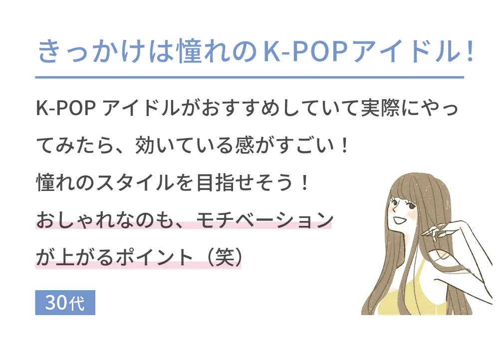 きっかけは憧れのK-POPアイドル！ K-POPアイドルがおすすめしていて実際にやってみたら、効いている感がすごい!憧れのスタイルを目指せそう!おしゃれなのも、モチベーションが上がるポイント(笑) 30代