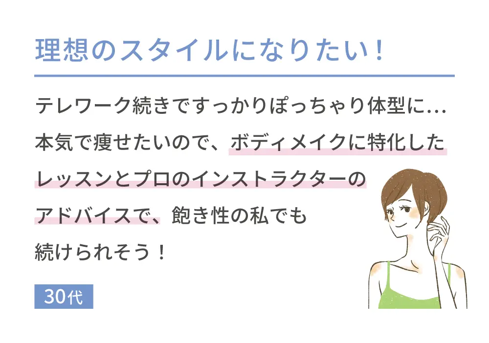 理想のスタイルになりたい！ テレワーク続きですっかりぽっちゃり体型に…本気で痩せたいので、ボディメイクに特化したレッスンとプロのインストラクターのアドバイスで、飽き性の私でも続けられそう! 30代