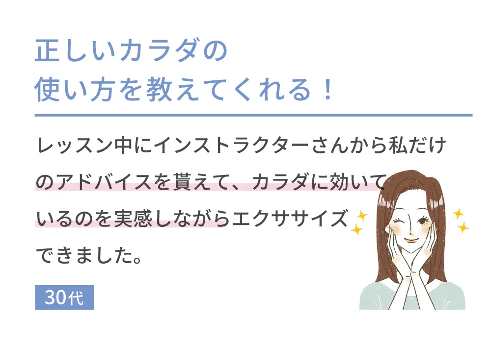 正しいカラダの使い方を教えてくれる！ レッスン中にインストラクターさんから私だけのアドバイスを貰えて、カラダに効いているのを実感しながらエクササイズできました。 30代