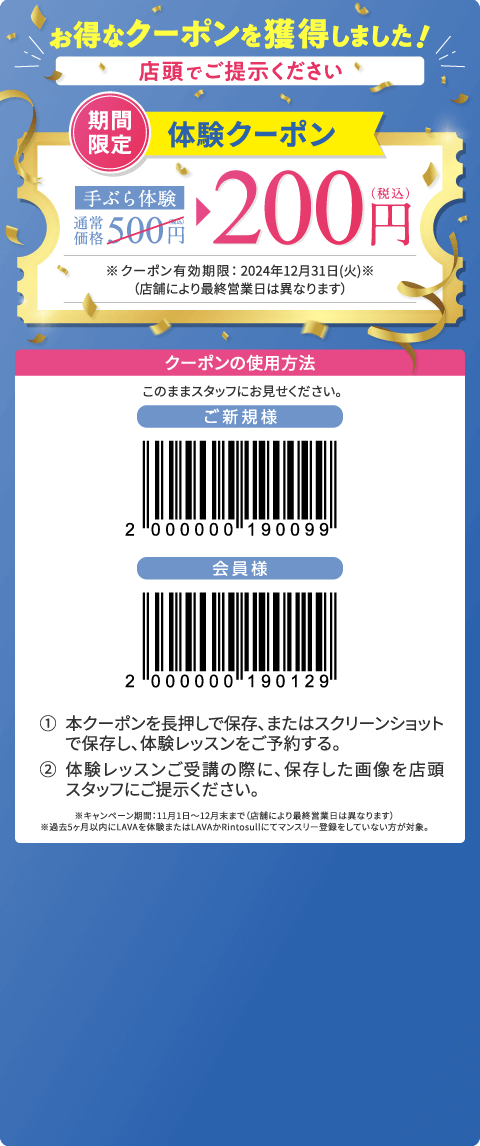 お得なクーポンを獲得しました！ 店頭でご提示ください 期間限定 体験クーポン 手ぶら体験通常価格500円（税込）→200円（税込） ※クーポン有効期限：2024年12月31日（火）（店舗により最終営業日は異なります） クーポンの使用方法：このままスタッフにお見せください。 1.本クーポンを長押しで保存、またはスクリーンショットで保存し、体験レッスンをご予約する。 2.体験レッスンご受講の際に、保存した画像を店頭スタッフにご提示ください。 ※キャンペーン期間：11月1日～12月末まで（店舗により最終営業日は異なります）。※過去5ヶ月以内にLAVAを体験またはLAVAかRintosullにてマンスリー登録をしていない方が対象。