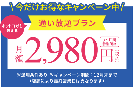 今だけお得なキャンペーン中 ホットヨガも通える通い放題プラン 月額2,980円(税込) 3ヶ月間特別価格 ※キャンペーン期間：12月末まで（店舗により最終営業日は異なります） ※適用条件あり