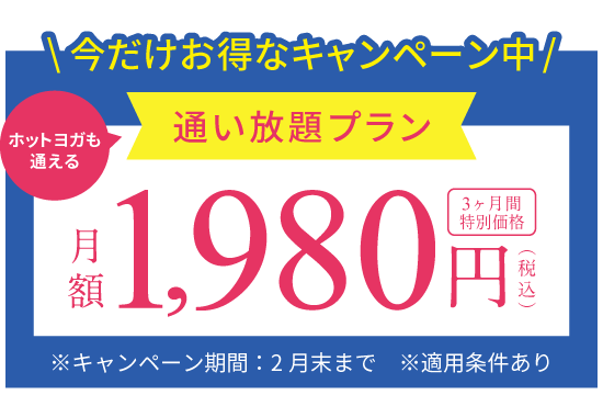 今だけお得なキャンペーン中 ホットヨガも通える通い放題プラン 月額1,980円(税込) 3ヶ月間特別価格 ※キャンペーン期間：10月末まで ※適用条件あり