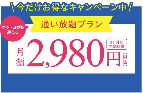 今だけお得なキャンペーン中 ホットヨガも通える通い放題プラン 月額2,980円(税込) 3ヶ月間特別価格 ※キャンペーン期間：12月末まで ※適用条件あり