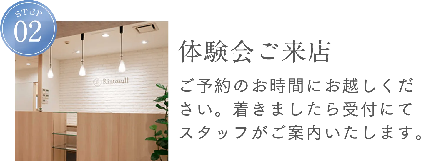 STEP2 体験会ご来店 ご予約のお時間にお越しください。着きましたら受付にてスタッフがご案内します。