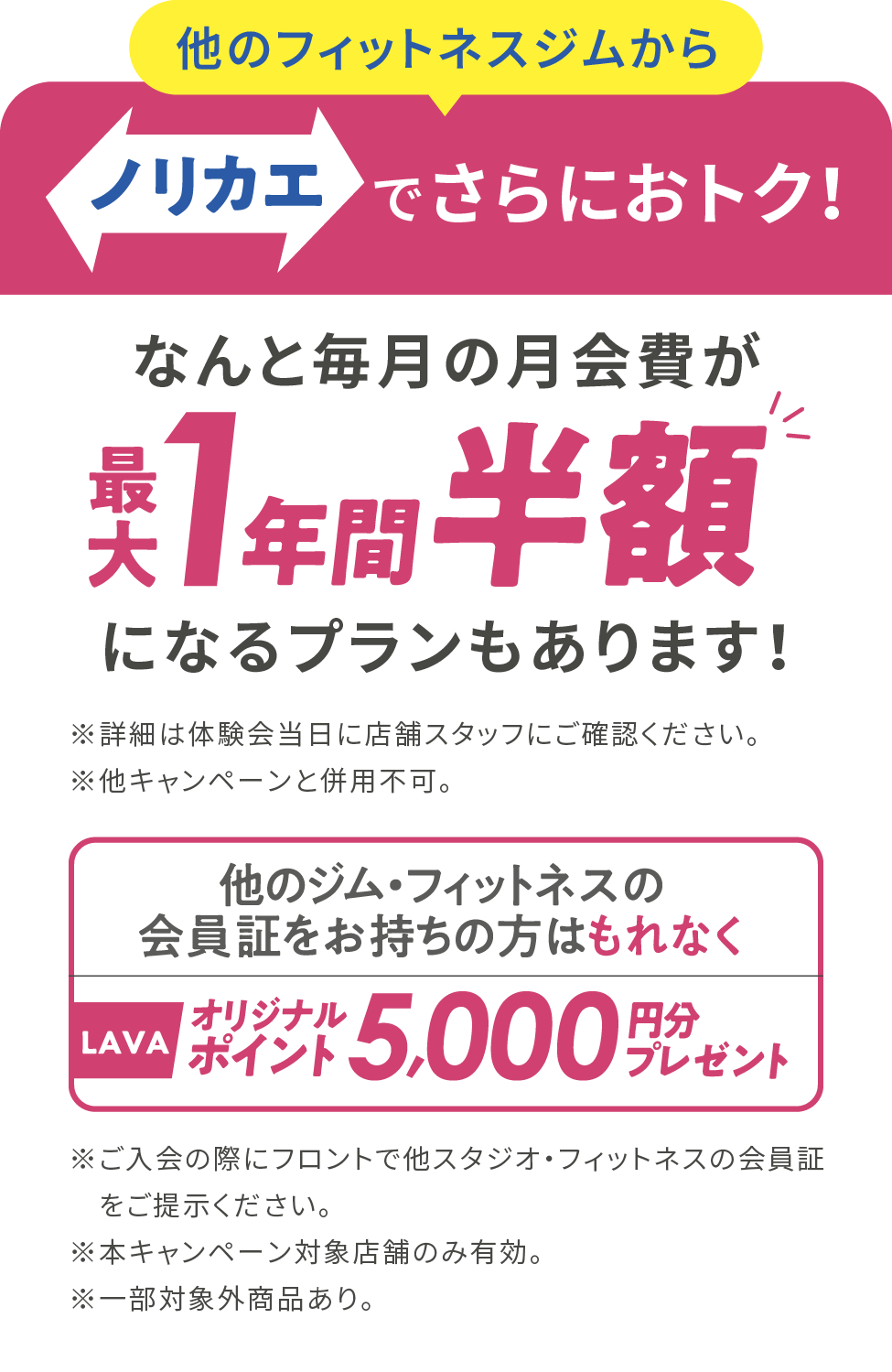 ノリカエでさらにおトク！なんと毎月の月会費が最大1年間半額になるプランもあります！※詳細は体験会当日に店舗スタッフにご確認ください。※他のキャンペーンと併用不可。他のジム・フィットネスの会員証をお持ちの方はもれなくLAVAオリジナルポイント5,000円分プレゼント※ご入会の際にフロントで他スタジオ・フィットネスの会員証をご提示ください。※本キャンペーン対象店舗のみ有効。※一部対象外商品あり。